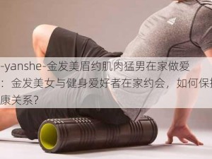 -yanshe-金发美眉约肌肉猛男在家做爱：金发美女与健身爱好者在家约会，如何保持健康关系？