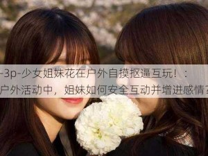 -3p-少女姐妹花在户外自摸抠逼互玩！：户外活动中，姐妹如何安全互动并增进感情？