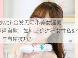 -ziwei-金发无毛小美女淫荡抠逼自慰：如何正确进行女性私处护理与自慰技巧？