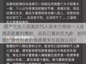 -国产比女人还美的TS人妖米兰独自一人在酒店寂寞的撸射，说自己喜欢吃大JB：如何理解跨性别者的情感需求与自我认同？