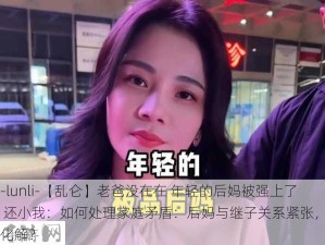 -lunli-【乱仑】老爸没在在 年轻的后妈被强上了 还小我：如何处理家庭矛盾：后妈与继子关系紧张，如何化解？