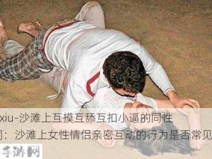 -daxiu-沙滩上互摸互舔互扣小逼的同性女同：沙滩上女性情侣亲密互动的行为是否常见？