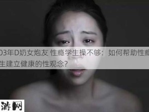 03年D奶女炮友 性瘾学生操不够：如何帮助性瘾学生建立健康的性观念？