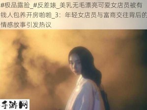 #极品露脸_#反差婊_美乳无毛漂亮可爱女店员被有钱人包养开房啪啪_3：年轻女店员与富商交往背后的情感故事引发热议