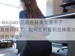 -koujiao-见到丝袜美女受不了直接开操了：如何应对看到丝袜美女时的强烈冲动？