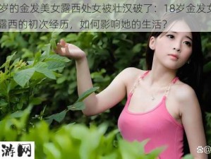 18岁的金发美女露西处女被壮汉破了：18岁金发女孩露西的初次经历，如何影响她的生活？