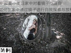 -ziwei-寂寞小美妞家中对着镜子抠逼自慰：如何在家中通过镜子进行自我探索与放松？