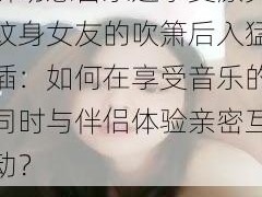 -guochan-边听动感音乐边享受漂亮纹身女友的吹箫后入猛插：如何在享受音乐的同时与伴侣体验亲密互动？