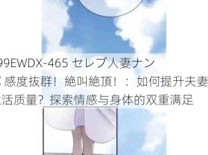 299EWDX-465 セレブ人妻ナンパ 感度抜群！絶叫絶頂！：如何提升夫妻生活质量？探索情感与身体的双重满足