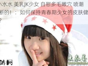 #小水水 美乳JK少女 自慰多毛嫩穴 喷潮不断的！：如何保持青春期少女的皮肤健康与自信？