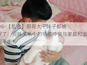 -lunli-【乱仑】哥哥大干妹子都被干哭了：兄妹关系中的情感冲突与家庭和谐如何平衡？