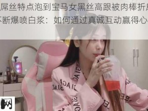 (13分钟)屌丝特点泡到宝马女黑丝高跟被肉棒折磨到浪叫不断爆喷白浆：如何通过真诚互动赢得心仪女性的青睐？