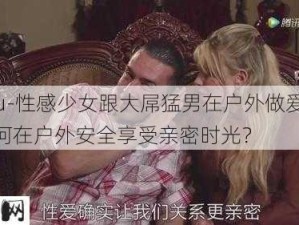 -zhifu-性感少女跟大屌猛男在户外做爱：如何在户外安全享受亲密时光？