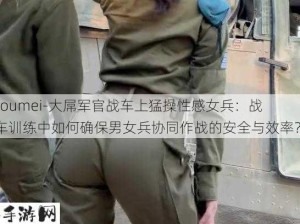 -oumei-大屌军官战车上猛操性感女兵：战车训练中如何确保男女兵协同作战的安全与效率？