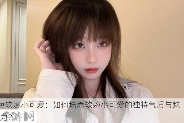 #软婉小可爱：如何培养软婉小可爱的独特气质与魅力？