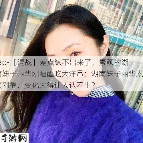 -3p-【混战】差点认不出来了，素颜的湖南妹子丽华刚睡醒吃大洋吊：湖南妹子丽华素颜刚醒，变化大得让人认不出？