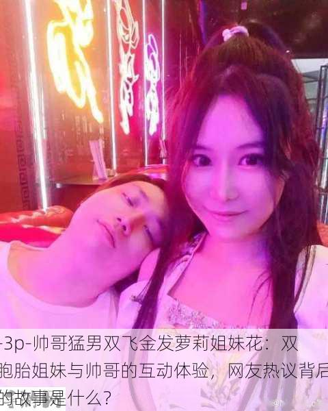 -3p-帅哥猛男双飞金发萝莉姐妹花：双胞胎姐妹与帅哥的互动体验，网友热议背后的故事是什么？