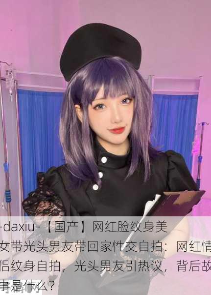 -daxiu-【国产】网红脸纹身美女带光头男友带回家性交自拍：网红情侣纹身自拍，光头男友引热议，背后故事是什么？