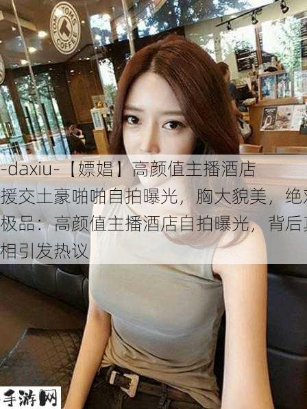 -daxiu-【嫖娼】高颜值主播酒店援交土豪啪啪自拍曝光，胸大貌美，绝对极品：高颜值主播酒店自拍曝光，背后真相引发热议