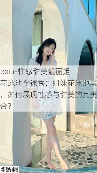 -daxiu-性感甜美靓丽姐妹花泳池全裸秀：姐妹花泳池写真，如何展现性感与甜美的完美结合？