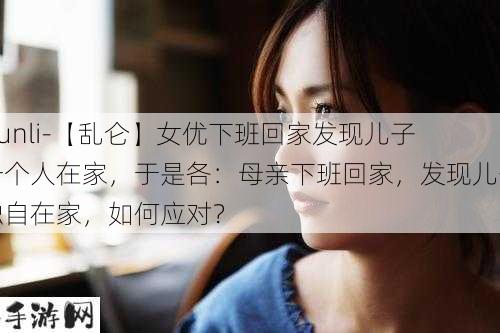 -lunli-【乱仑】女优下班回家发现儿子一个人在家，于是各：母亲下班回家，发现儿子独自在家，如何应对？