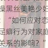 -renqi-猥琐恋足大叔怒操黑丝美艳少妇：“如何应对恋足癖行为对家庭关系的影响？”