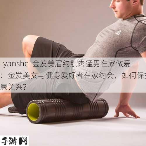 -yanshe-金发美眉约肌肉猛男在家做爱：金发美女与健身爱好者在家约会，如何保持健康关系？