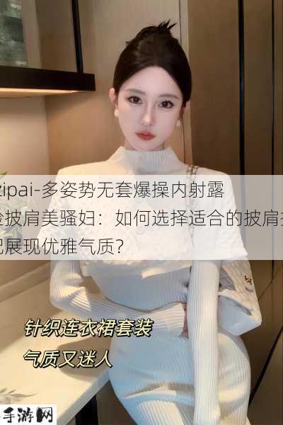 -zipai-多姿势无套爆操内射露脸披肩美骚妇：如何选择适合的披肩搭配展现优雅气质？