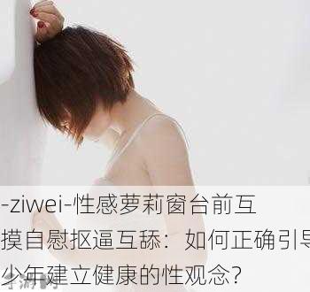 -ziwei-性感萝莉窗台前互摸自慰抠逼互舔：如何正确引导青少年建立健康的性观念？