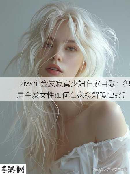 -ziwei-金发寂寞少妇在家自慰：独居金发女性如何在家缓解孤独感？