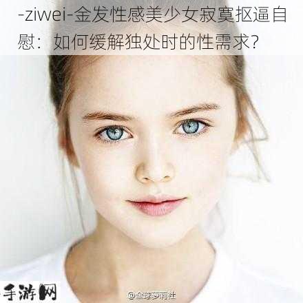 -ziwei-金发性感美少女寂寞抠逼自慰：如何缓解独处时的性需求？