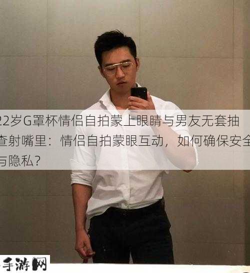 22岁G罩杯情侣自拍蒙上眼睛与男友无套抽查射嘴里：情侣自拍蒙眼互动，如何确保安全与隐私？