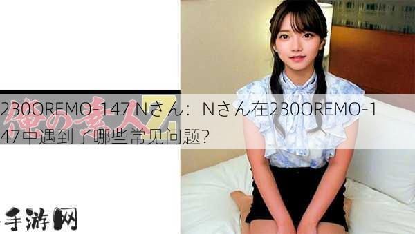 230OREMO-147 Nさん：Nさん在230OREMO-147中遇到了哪些常见问题？